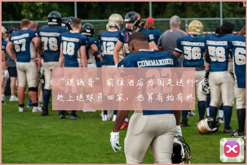 “退钱哥”前往酒店为国足送行：赶上送球员回家，也算有始有终