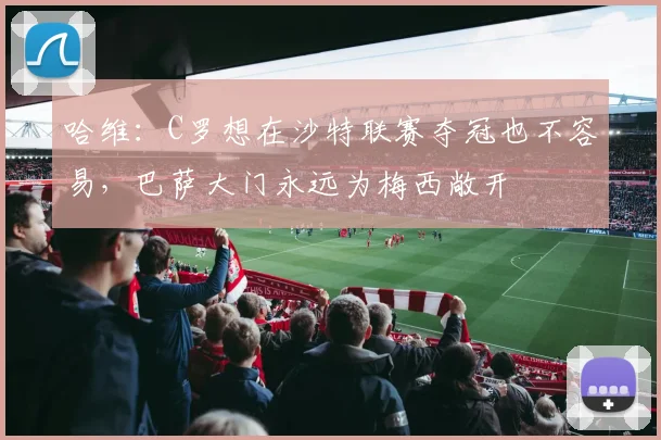 哈维：C罗想在沙特联赛夺冠也不容易，巴萨大门永远为梅西敞开