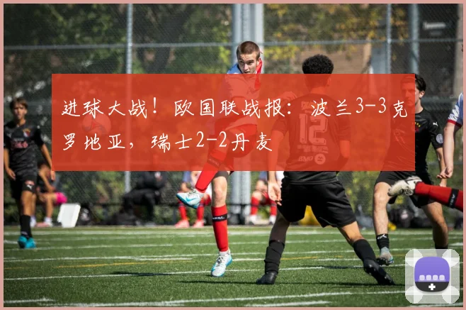 进球大战！欧国联战报：波兰3-3克罗地亚，瑞士2-2丹麦