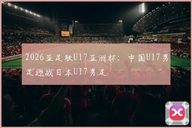 2026亚足联U17亚洲杯：中国U17男足迎战日本U17男足