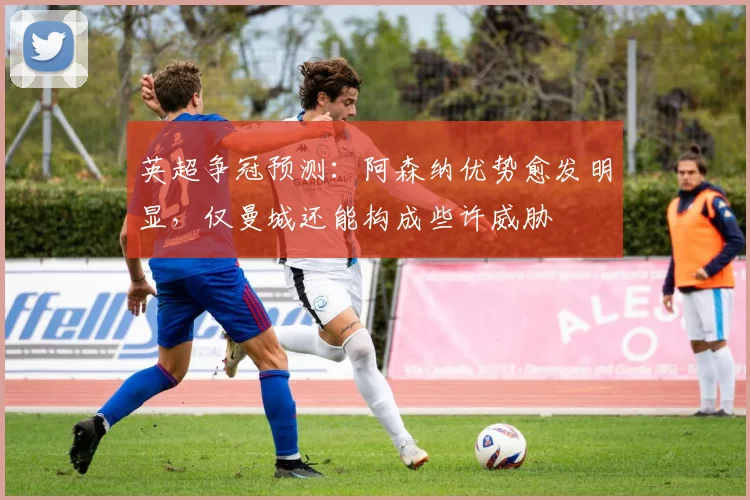 英超争冠预测：阿森纳优势愈发明显，仅曼城还能构成些许威胁