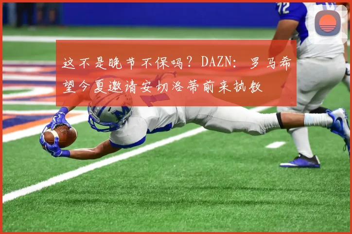 这不是晚节不保吗？DAZN：罗马希望今夏邀请安切洛蒂前来执教