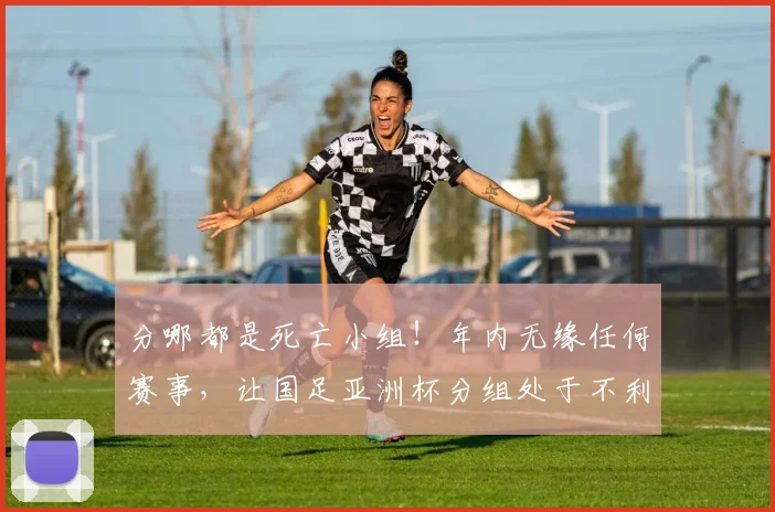 分哪都是死亡小组！年内无缘任何赛事，让国足亚洲杯分组处于不利