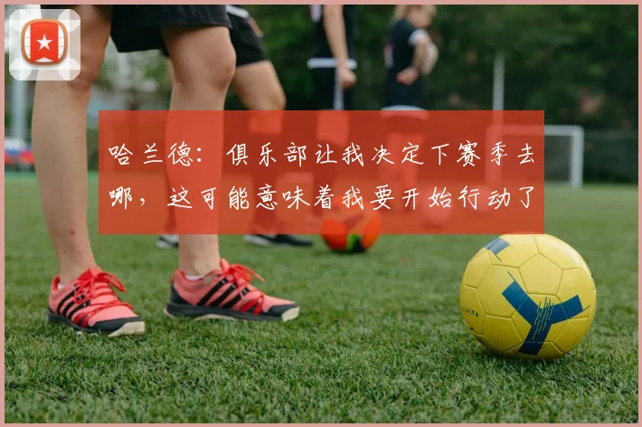哈兰德：俱乐部让我决定下赛季去哪，这可能意味着我要开始行动了