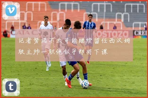 记者努诺不太可能继续留任西汉姆联主帅一职他似乎即将下课