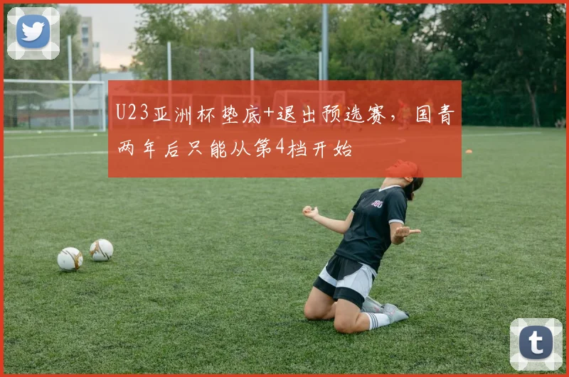 U23亚洲杯垫底+退出预选赛，国青两年后只能从第4档开始