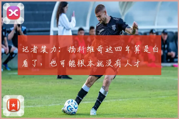 记者裴力：扬科维奇这四年算是白看了，也可能根本就没有人才