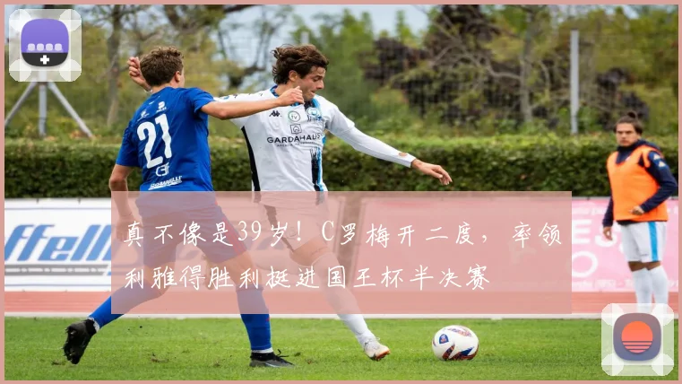 真不像是39岁！C罗梅开二度，率领利雅得胜利挺进国王杯半决赛