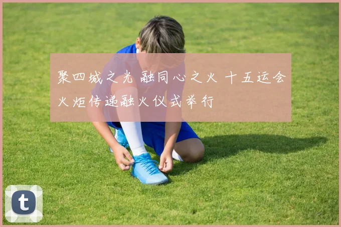 聚四城之光 融同心之火 十五运会火炬传递融火仪式举行