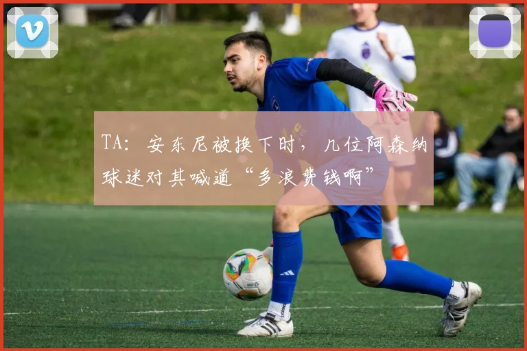 TA：安东尼被换下时，几位阿森纳球迷对其喊道“多浪费钱啊”