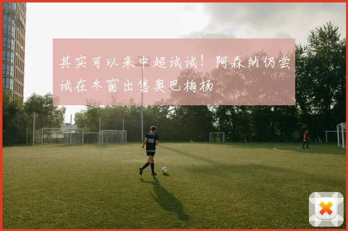其实可以来中超试试！阿森纳仍尝试在冬窗出售奥巴梅杨