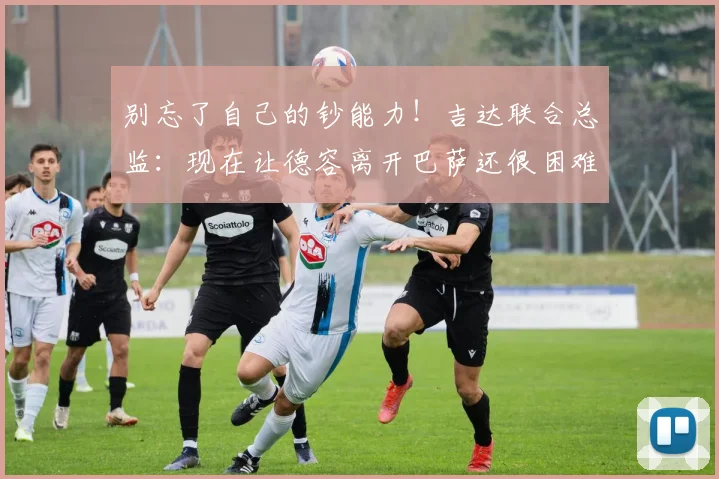 别忘了自己的钞能力！吉达联合总监：现在让德容离开巴萨还很困难