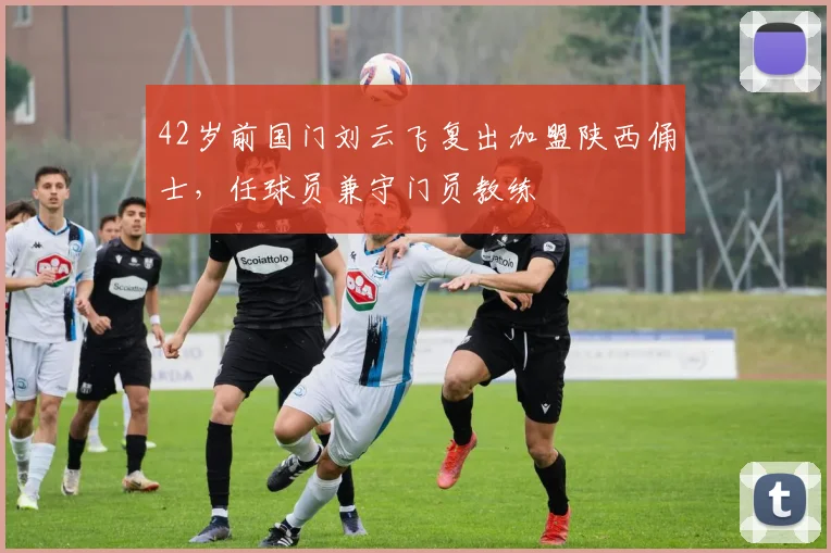 42岁前国门刘云飞复出加盟陕西俑士，任球员兼守门员教练