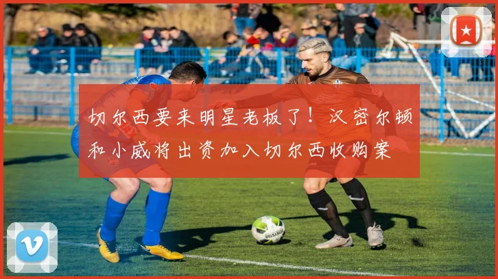 切尔西要来明星老板了！汉密尔顿和小威将出资加入切尔西收购案