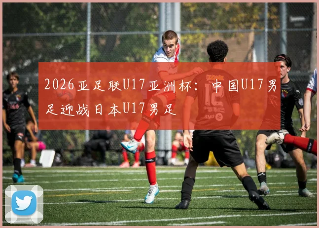 2026亚足联U17亚洲杯：中国U17男足迎战日本U17男足