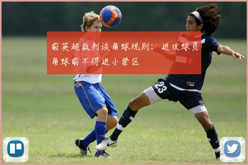 前英超裁判谈角球规则：进攻球员角球前不得进小禁区