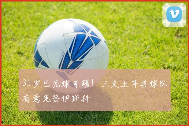 31岁已无球可踢！三支土耳其球队有意免签伊斯科