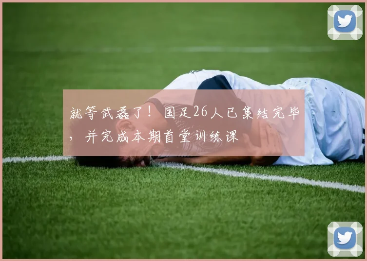 就等武磊了！国足26人已集结完毕，并完成本期首堂训练课