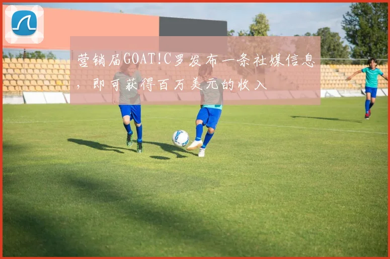营销届GOAT!C罗发布一条社媒信息，即可获得百万美元的收入