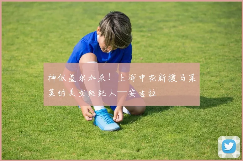 神似盖尔加朵！上海申花新援马莱莱的美女经纪人--安吉拉