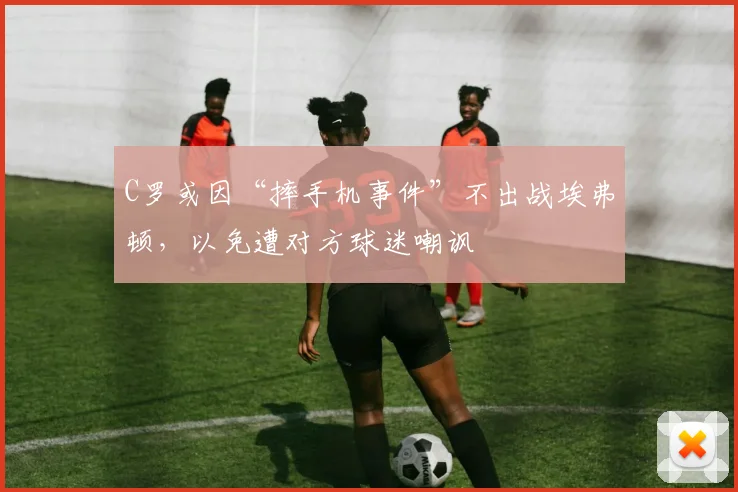 C罗或因“摔手机事件”不出战埃弗顿，以免遭对方球迷嘲讽