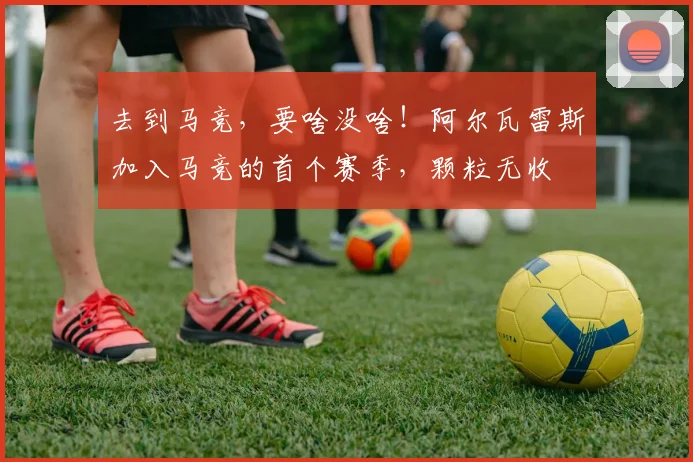 去到马竞，要啥没啥！阿尔瓦雷斯加入马竞的首个赛季，颗粒无收