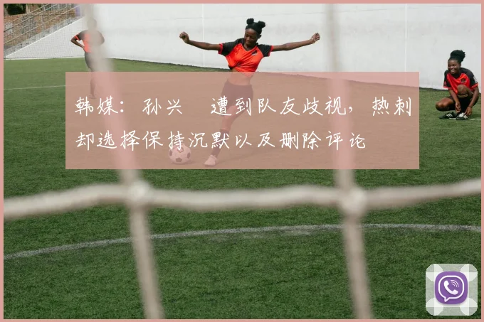 韩媒：孙兴慜遭到队友歧视，热刺却选择保持沉默以及删除评论