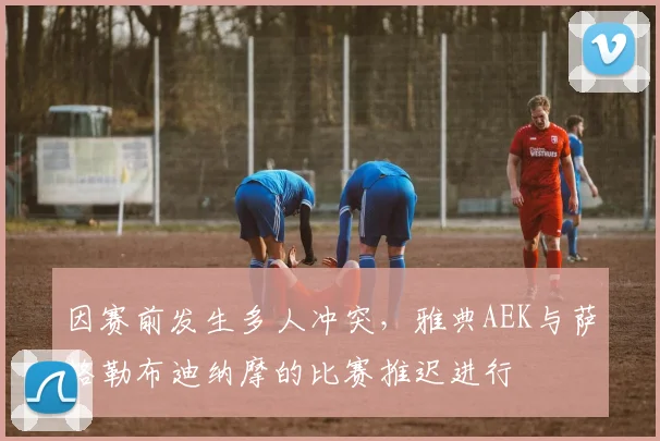 因赛前发生多人冲突，雅典AEK与萨格勒布迪纳摩的比赛推迟进行